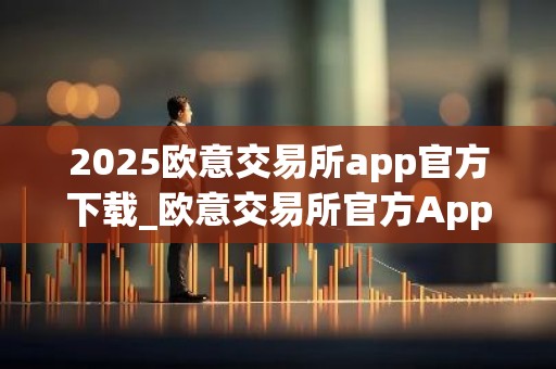 2025欧意交易所app官方下载_欧意交易所官方App下载：安全、便捷、高效