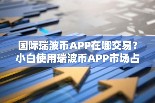 国际瑞波币APP在哪交易？小白使用瑞波币APP市场占有率排名