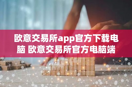 欧意交易所app官方下载电脑 欧意交易所官方电脑端下载指南