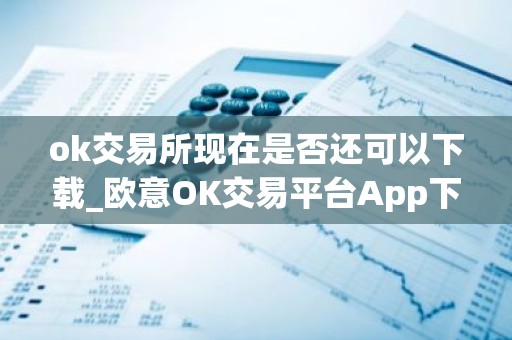 ok交易所现在是否还可以下载_欧意OK交易平台App下载教程