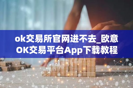 ok交易所官网进不去_欧意OK交易平台App下载教程