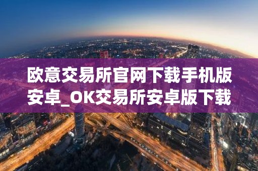 欧意交易所官网下载手机版安卓_OK交易所安卓版下载及安装指南