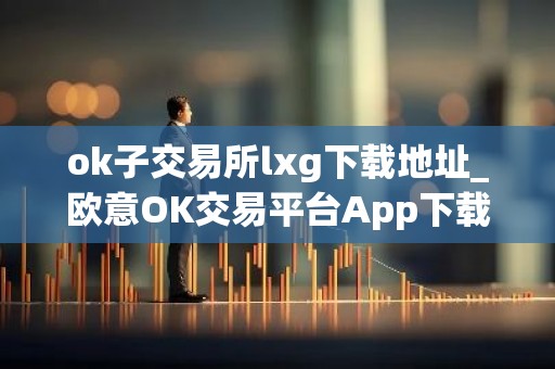 ok子交易所lxg下载地址_欧意OK交易平台App下载教程