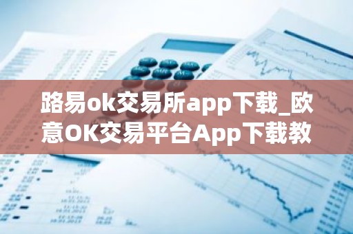 路易ok交易所app下载_欧意OK交易平台App下载教程