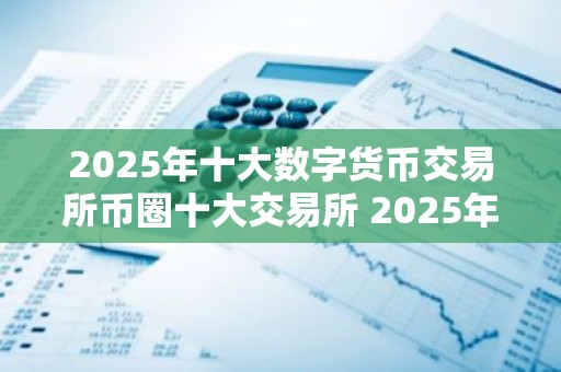2025年十大数字货币交易所币圈十大交易所 2025年数字货币交易所
