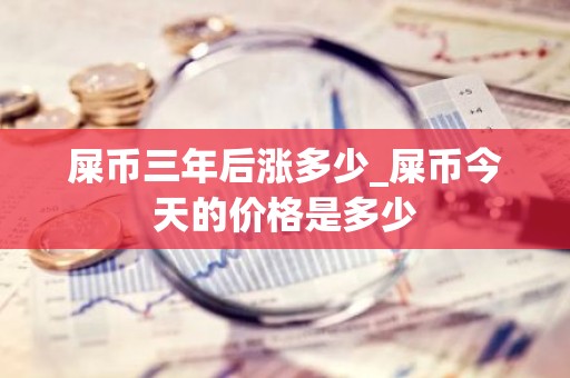 屎币三年后涨多少_屎币今天的价格是多少