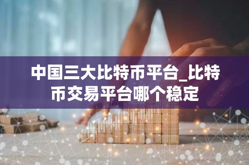 中国三大比特币平台_比特币交易平台哪个稳定