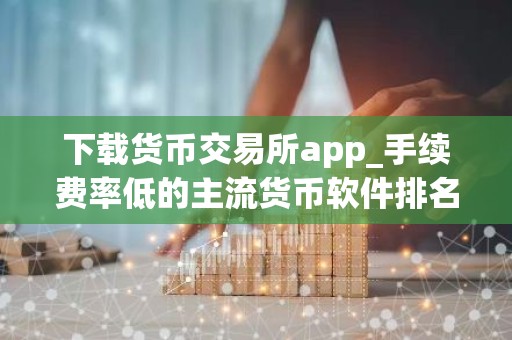 下载货币交易所app_手续费率低的主流货币软件排名