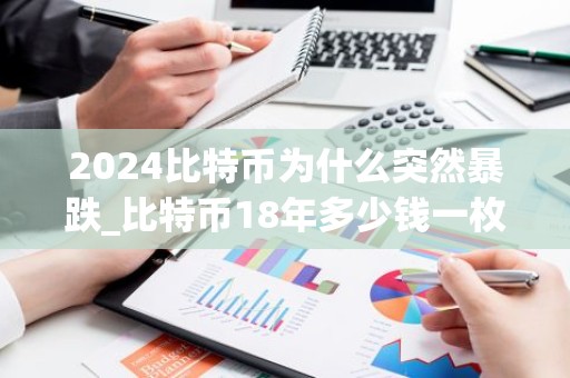 2024比特币为什么突然暴跌_比特币18年多少钱一枚