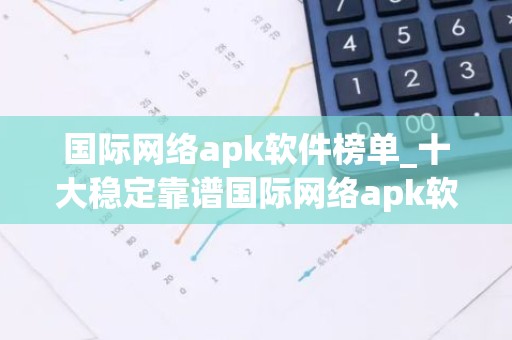 国际网络apk软件榜单_十大稳定靠谱国际网络apk软件盘点