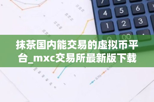 抹茶国内能交易的虚拟币平台_mxc交易所最新版下载地址v6.1.88