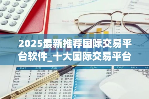 2025最新推荐国际交易平台软件_十大国际交易平台app专家推荐