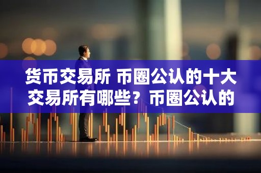 货币交易所 币圈公认的十大交易所有哪些？币圈公认的十大交易所排名