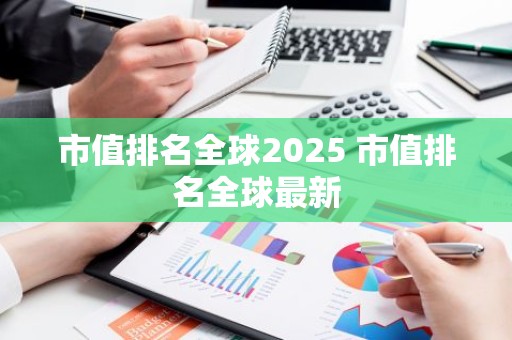市值排名全球2025 市值排名全球最新