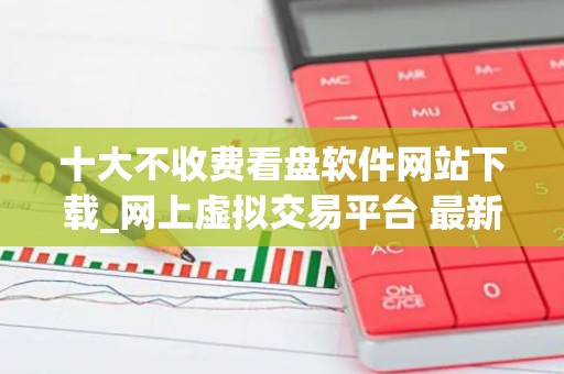 十大不收费看盘软件网站下载_网上虚拟交易平台 最新