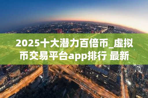 2025十大潜力百倍币_虚拟币交易平台app排行 最新