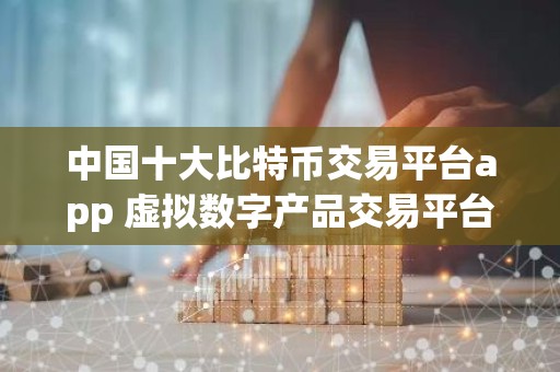 中国十大比特币交易平台app 虚拟数字产品交易平台