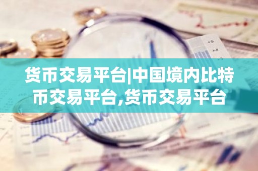 货币交易平台|中国境内比特币交易平台,货币交易平台|中国境内比特币交易平台