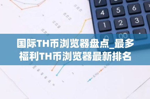 国际TH币浏览器盘点_最多福利TH币浏览器最新排名