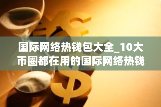 国际网络热钱包大全_10大币圈都在用的国际网络热钱包盘点