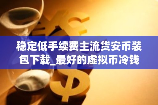 稳定低手续费主流货安币装包下载_最好的虚拟币冷钱包排名第一