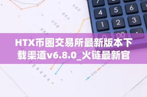 HTX币圈交易所最新版本下载渠道v6.8.0_火链最新官网韩国版下载