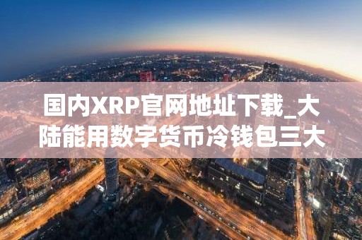 国内XRP官网地址下载_大陆能用数字货币冷钱包三大盘点