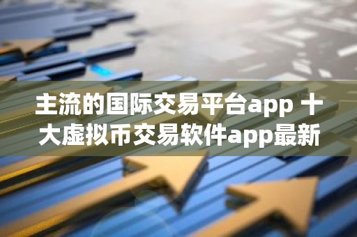 主流的国际交易平台app 十大虚拟币交易软件app最新名单
