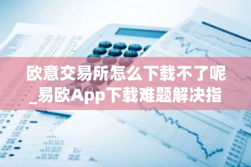 欧意交易所怎么下载不了呢_易欧App下载难题解决指南