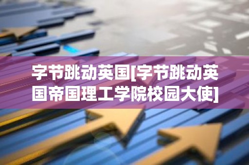 字节跳动英国[字节跳动英国帝国理工学院校园大使]