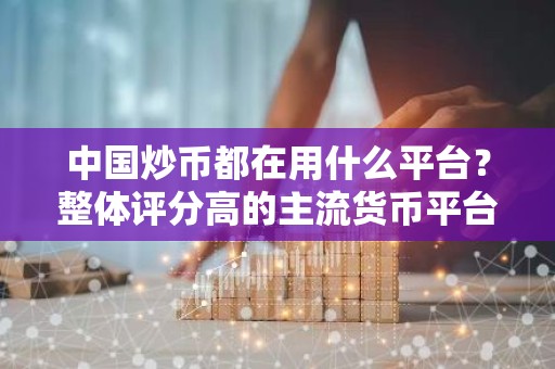 中国炒币都在用什么平台？整体评分高的主流货币平台排行
