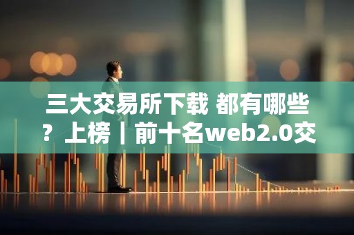 三大交易所下载 都有哪些？上榜｜前十名web2.0交易软件排名