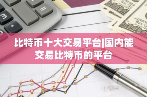 比特币十大交易平台|国内能交易比特币的平台
