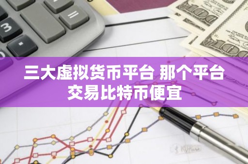 三大虚拟货币平台 那个平台交易比特币便宜