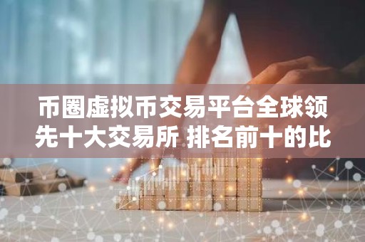 币圈虚拟币交易平台全球领先十大交易所 排名前十的比特币平台哪些上榜