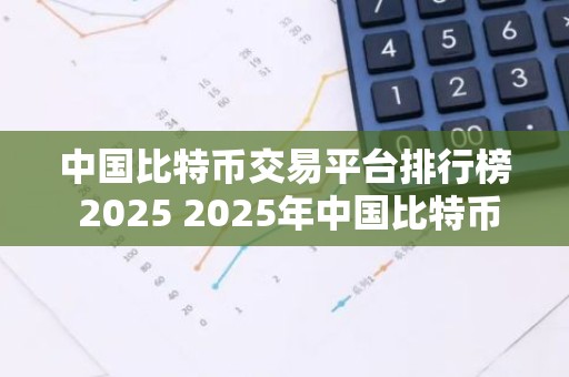 中国比特币交易平台排行榜 2025 2025年中国比特币交易平台排行榜