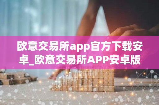 欧意交易所app官方下载安卓_欧意交易所APP安卓版下载指南