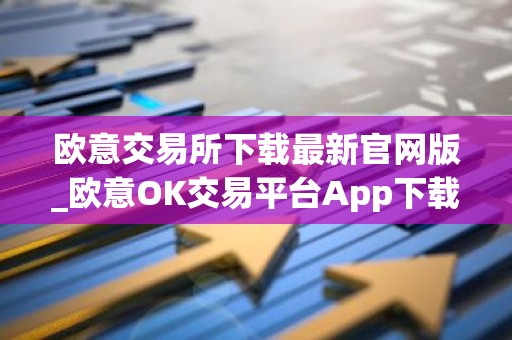 欧意交易所下载最新官网版_欧意OK交易平台App下载教程