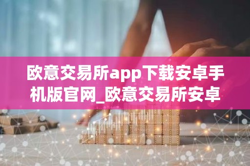 欧意交易所app下载安卓手机版官网_欧意交易所安卓版官方下载教程