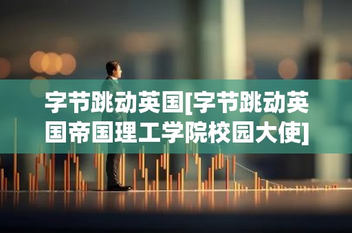字节跳动英国[字节跳动英国帝国理工学院校园大使]