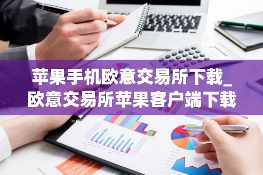 苹果手机欧意交易所下载_欧意交易所苹果客户端下载指南