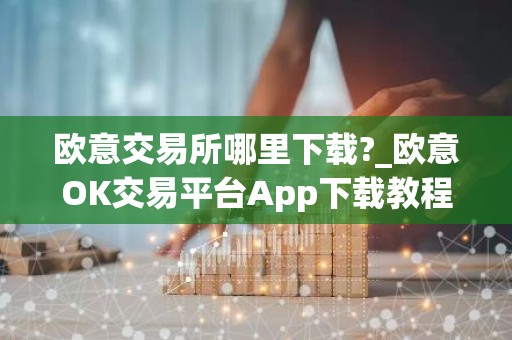 欧意交易所哪里下载?_欧意OK交易平台App下载教程