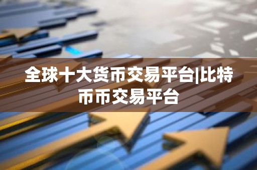 全球十大货币交易平台|比特币币交易平台