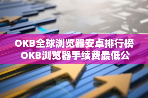 OKB全球浏览器安卓排行榜 OKB浏览器手续费最低公布