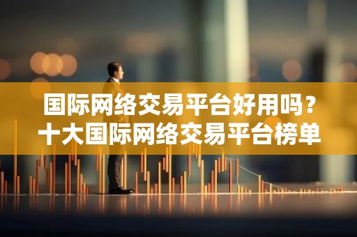 国际网络交易平台好用吗？十大国际网络交易平台榜单汇总