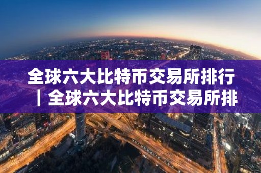 全球六大比特币交易所排行｜全球六大比特币交易所排行榜