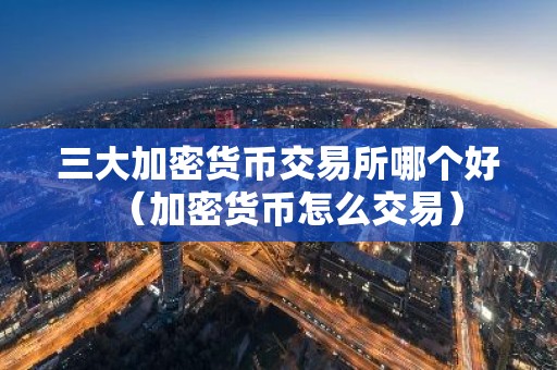 三大加密货币交易所哪个好（加密货币怎么交易）