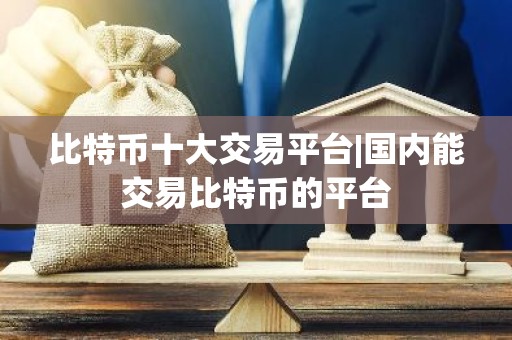 比特币十大交易平台|国内能交易比特币的平台