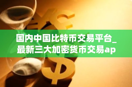 国内中国比特币交易平台_最新三大加密货币交易app排行榜