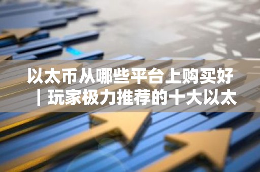 以太币从哪些平台上购买好｜玩家极力推荐的十大以太币购买平台